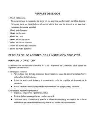 PERFILES DESEADOS
1.1 Perfil Institucional.
   Tiene como base la necesidad de lograr en los alumnos una formación científica, técnica y
   humanista para ser capacitada en el campo laboral que este de acuerdo a los avances y
   necesidad de nuestra sociedad
1.2 Perfil de la Directora.
1.3 Perfil del Docente.
1.4 Perfil del Tutor
1.5 Perfil del niño de Inicial
1.6 Perfil del niño de Primaria
1.7 Perfil del alumno de Secundaria
1.8 Perfil del Padre de familia


PERFILES DE LOS AGENTES DE LA INSTITUCIÓN EDUCATIVA

PERFIL DE LA DIRECTORA

La Directora de la Institución Educativa N° 0022 “ República de Guatemala” debe poseer las
siguientes características.

En el aspecto personal.
   • Personalidad bien definida, capacidad de convocatoria, capaz de ejercer liderazgo efectivo
       en beneficio de la Institución.
   •   Actitud de apertura al dialogo y la comunicación, a fin de posibilitar el desarrollo de la
       Institución.
   •   Actitud creativa e innovadora para el cumplimiento de sus obligaciones y funciones.

En el aspecto Académico profesional.
   • Capacidad en gerencia y gestión educativa.
   •   Dominio de las nuevas corrientes y cultura general.
   •   Capacidad para comprender y analizar el desarrollo científico y tecnológico, así como la
       importancia que tiene el campo social y estar al día con los hechos mundiales.
 