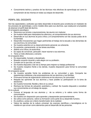 •   Conocimiento teórico y practico de las técnicas más efectivas de aprendizaje así como la
       comprensión de las mismas en todas sus etapas de desarrollo.


PERFIL DEL DOCENTE
Son las capacidades y actitudes que debe desarrollar el docente para constituirse en mediador de
los procesos de aprendizaje y como modelo ético para sus alumnos, que coadyuven al propósito
de alcanzar el perfil ideal del alumno.
En el aspecto psicológico:
    • Reconoce sus errores o equivocaciones, las asume con madurez
    • Se muestra hábil para interpretare los silencios y el comportamiento de sus alumnos.
    • Desarrolla en sus alumnos el juicio crítico y el comportamiento con las causas justas de la
       humanidad.
    • Desarrolla innovaciones que hagan pertinentes el trabajo de la escuela a las demandas de
       sus alumnos y la comunidad.
    • Se muestra autentico en su desenvolvimiento personal, es coherente.
    • Es paciente y perseverante en las tareas asumidas.
    • Abierto a la crítica y la autocrítica.
    • Es capaz de convencer, persuadir, hacer razonar a sus alumnos.
    • Tiene un trato afectuoso y cercano.
En el aspecto ético:
    • Es responsable, honesto y disciplinado.
    • Muestra vocación docente y esta alegre con su profesión.
    • Cumple con lo que dice, es veraz.
    • Se muestra dispuesto a dar de su tiempo para mejorar su trabajo profesional.
    • Se muestra receptivo frente a los demás, muestra disposición para formar la comunidad
       educativa.
En el aspecto social:
    • Se muestra sensible frente los problemas de su comunidad y país. Comparte las
       experiencias cotidianas y las preocupaciones de sus alumnos y sus familias.
    • Promueve formas de organización autónoma en los alumnos y la comunidad.
    • Respeta las opiniones de sus alumnos y hace posible su participación en la toma de
       decisiones.
    • Se muestra horizontal, flexible y libre en su actuar.
    • Rechaza las formas de actuación autoritaria y vertical. Se muestra dispuesto a socializar
       sus conocimientos en el trabajo de equipo.
En lo cultural:
    • Conoce el lenguaje de sus alumnos y de su entorno y lo valora como forma de
       comunicación.
    • Se muestra con disposición para aprender y desaprender permanentemente.
    • Se cultiva como persona, valora su formación como parte de su desarrollo humano.
    • Es analítico y actúa con criterio transformador de la realidad.
    • Valora los aportes de la cultura universal, los avances científicos y tecnológicos en la
       medida en que sirvan como elementos para el desarrollo de las personas.
 