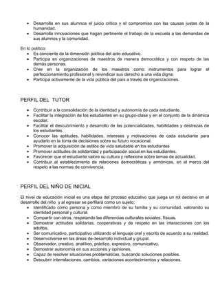 •   Desarrolla en sus alumnos el juicio critico y el compromiso con las causas justas de la
       humanidad.
   •   Desarrolla innovaciones que hagan pertinente el trabajo de la escuela a las demandas de
       sus alumnos y la comunidad.

En lo político:
   • Es conciente de la dimensión política del acto educativo.
   • Participa en organizaciones de maestros de manera democrática y con respeto de las
       demás personas.
   • Cree en la organización de los maestros como instrumentos para lograr el
       perfeccionamiento profesional y reivindicar sus derecho a una vida digna.
   • Participa activamente de la vida pública del país a través de organizaciones.



PERFIL DEL TUTOR
   •   Contribuir a la consolidación de la identidad y autonomía de cada estudiante.
   •   Facilitar la integración de los estudiantes en su grupo-clase y en el conjunto de la dinámica
       escolar.
   •   Facilitar el descubrimiento y desarrollo de las potencialidades, habilidades y destrezas de
       los estudiantes.
   •   Conocer las aptitudes, habilidades, intereses y motivaciones de cada estudiante para
       ayudarlo en la toma de decisiones sobre su futuro vocacional.
   •   Promover la adquisición de estilos de vida saludable en los estudiantes
   •   Promover actitudes de solidaridad y participación social en los estudiantes.
   •   Favorecer que el estudiante valore su cultura y reflexione sobre temas de actualidad.
   •   Contribuir al establecimiento de relaciones democráticas y armónicas, en el marco del
       respeto a las normas de convivencia.



PERFIL DEL NIÑO DE INICIAL

El nivel de educación inicial es una etapa del proceso educativo que juega un rol decisivo en el
desarrollo del niño y al egresar se perfilará como un sujeto:
   • Identificado como persona y como miembro de su familia y su comunidad, valorando su
       identidad personal y cultural.
   • Compartir con otros, respetando las diferencias culturales sociales, físicas.
   • Demostrar actitudes solidarias, cooperativas y de respeto en las interacciones con los
       adultos.
   • Ser comunicativo, participativo utilizando el lenguaje oral y escrito de acuerdo a su realidad.
   • Desenvolverse en las áreas de desarrollo individual y grupal.
   • Observador, creativo, analítico, práctico, expresivo, comunicativo.
   • Demostrar autonomía en sus acciones y opiniones.
   • Capaz de resolver situaciones problemáticas, buscando soluciones posibles.
   • Descubrir interrelaciones, cambios, variaciones acontecimientos y relaciones.
 