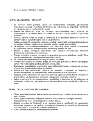 •   Conocer, cuidar y controlar su cuerpo.




PERFIL DEL NIÑO DE PRIMARIA

  •   Se reconoce como persona, valora sus características biológicas, psicomotoras,
      intelectuales, sociales y manifiesta sentimientos de pertenencia, de seguridad y confianza,
      en interacción con su medio natural y social.
  •   Acepta las diferencias entre las personas, reconociéndolas como legitimas, sin
      discriminarlas por su género, edad raza, condición socioeconómica y religión, origen étnico
      y cultural.
  •   Conoce, aprecia, cuida su cuerpo y contribuye a su desarrollo adoptando hábitos de
      conservación de su salud integral y de la salud colectiva.
  •   Actúa demostrando solidaridad, honradez, equidad y asertividad, rechazando los actos de
      corrupción, exclusión y violencia, en su medio familiar, escolar y comunitario.
  •   Se identifica con su realidad sociocultural, local, nacional y con su historia, consciente de
      su rol presente y futuro, en el proceso de desarrollo y defensa del país.
  •   Elabora y aplica estrategias intelectuales para construir conocimientos, solucionar
      problemas y aprender permanentemente.
  •   Trabaja en equipo, proponer normas de convivencia y las cumple y las hace cumplir. Toma
      decisiones individual y colectivamente para el bien común.
  •   Se comunica eficientemente en su lengua materna y la valora.
  •   Comprende y evalúa con sentido crítico los mensajes que recibe a través del lenguaje
      verbal y no verbal (icono, plástico, corporal, sonoro, etc.)
  •   Expresa con seguridad sus sentimientos, ideas, utilizando lenguajes y respeta las opiniones
      divergentes, en sus relaciones interpersonales.
  •   Asume sus responsabilidades, defiende sus derechos y reconoce los derechos y
      responsabilidades de las otras personas, en los ambientes donde interactúas.
  •   Propone, evalúa alternativas de solución y participa organizadamente frente a situaciones
      problemáticas y peligrosas que amenazan su seguridad personal y colectiva.
  •   Aplica creativamente sus conocimientos, habilidades y destrezas, en la realización de
      actividades productivas, aprovechando en forma eficiente la tecnología disponible en su
      medio.


PERFIL DEL ALUMNO DE SECUNDARIA

  •   Tiene capacidad creativa, lógica que le permite enfrentar y solucionar problemas en su
      vida cotidiana
  •   Valora y practica el orden, la higiene personal como partes de su imagen personal.
  •   Practica valores éticos y morales para una cultura de paz.
  •   Diseña proyectos de Producción o de servicios, para la satisfacción de necesidades
      inmediatas, empleando los medios y la tecnología disponible en su entorno, demostrando
      una comprensión crítica de los procesos productivos.
  •   Capaz de crear sus propias estrategias para aprender
 