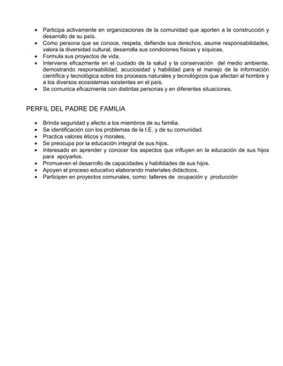 •   Participa activamente en organizaciones de la comunidad que aporten a la construcción y
      desarrollo de su país.
  •   Como persona que se conoce, respeta, defiende sus derechos, asume responsabilidades,
      valora la diversidad cultural, desarrolla sus condiciones físicas y síquicas.
  •   Formula sus proyectos de vida.
  •   Interviene eficazmente en el cuidado de la salud y la conservación del medio ambiente,
      demostrando responsabilidad, acuciosidad y habilidad para el manejo de la información
      científica y tecnológica sobre los procesos naturales y tecnológicos que afectan al hombre y
      a los diversos ecosistemas existentes en el país.
  •   Se comunica eficazmente con distintas personas y en diferentes situaciones.


PERFIL DEL PADRE DE FAMILIA

  •   Brinda seguridad y afecto a los miembros de su familia.
  •   Se identificación con los problemas de la I.E. y de su comunidad.
  •   Practica valores éticos y morales.
  •   Se preocupa por la educación integral de sus hijos.
  •   Interesado en aprender y conocer los aspectos que influyen en la educación de sus hijos
      para apoyarlos.
  •   Promueven el desarrollo de capacidades y habilidades de sus hijos.
  •   Apoyen el proceso educativo elaborando materiales didácticos.
  •   Participen en proyectos comunales, como: talleres de ocupación y producción
 