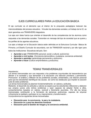 EJES CURRICULARES PARA LA EDUCACIÓN BASICA
El eje curricular es el elemento que al interior de la propuesta pedagógica traducen las
intencionalidades del proceso educativo . Vinculan las demandas sociales y el trabajo de la I.E. es
decir garantiza una TRANSVERS integradora.
Los ejes son ideas fuerza que orientan el desarrollo de las competencias de los alumnos como
respuesta a las demandas sociales. Transmiten en mensaje del tipo de sociedad que se quiere y
los perfiles de los agentes educativos.
Los ejes a trabajar en la Educación básica están definidas en la Estructura Curricular Básica de
Primaria y el Diseño Curricular de secundaria, son de TRANSVER nacional y por ello rigen para
todos las Instituciones Educativas del país. Son:
   •   Aprender a ser (TRANSVERS personal, social y cultural, autonomía)
   •   Aprender a vivir juntos (Conciencia democrática y ciudadana, conciencia ambiental)
   •   Aprender a aprender (aprendizaje permanente y autónomo)
   •   Aprender a hacer (Cultura emprendedora y productiva)



                               TEMAS TRANSVERSALES
Importancia :
Los temas transversales son una respuesta a los problemas coyunturales de trascendencia que
afectan a la sociedad y que demandan a la educación una atención prioritaria y permanente.
Promueven el análisis y reflexión de los problemas sociales, ambientales y de relación personal
para que los estudiantes identifiquen las causas así como los obstáculos que impiden la solución
justa de estos problemas .
Los temas transversales se plasman fundamentalmente en valores y actitudes.
Mediante el desarrollo de actitudes y valores se espera que los estudiantes reflexionen y elaboren
sus propios juicios ante dichos problemas y sean capaces de adoptar frente a ellos,
comportamientos basados en valores, racional y libremente asumidos. .Por ello los temas
transversales contribuirán a la formación de personas autónomas, capaces de enjuiciar
críticamente la realidad y participar en su mejoramiento y transformación .
Incorporáremos los siguientes temas transversales:

   •   Educación para la convivencia, la paz y la ciudadanía.
   •   Educación en y para los derechos humanos
   •   Educación para la Gestión de riesgos y la conciencia ambiental.
 