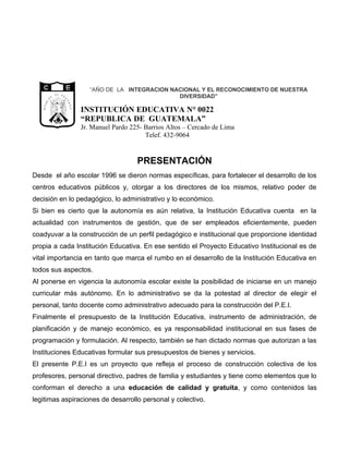 “AÑO DE LA INTEGRACION NACIONAL Y EL RECONOCIMIENTO DE NUESTRA
            CA
                 D E            G U
                                      A                                       DIVERSIDAD”
            I




                                      TE
         BL




                                         M A
   RE PU




                                                  INSTITUCIÓN EDUCATIVA N° 0022
                 LIBERTAD
                                             LA




                       15 DE
                  SETIEMBRE
                      DE 1821




                                                  “REPUBLICA DE GUATEMALA”
                                                  Jr. Manuel Pardo 225- Barrios Altos – Cercado de Lima
                                                                        Telef. 432-9064


                                                                     PRESENTACIÓN
Desde el año escolar 1996 se dieron normas específicas, para fortalecer el desarrollo de los
centros educativos públicos y, otorgar a los directores de los mismos, relativo poder de
decisión en lo pedagógico, lo administrativo y lo económico.
Si bien es cierto que la autonomía es aún relativa, la Institución Educativa cuenta en la
actualidad con instrumentos de gestión, que de ser empleados eficientemente, pueden
coadyuvar a la construcción de un perfil pedagógico e institucional que proporcione identidad
propia a cada Institución Educativa. En ese sentido el Proyecto Educativo Institucional es de
vital importancia en tanto que marca el rumbo en el desarrollo de la Institución Educativa en
todos sus aspectos.
Al ponerse en vigencia la autonomía escolar existe la posibilidad de iniciarse en un manejo
curricular más autónomo. En lo administrativo se da la potestad al director de elegir el
personal, tanto docente como administrativo adecuado para la construcción del P.E.I.
Finalmente el presupuesto de la Institución Educativa, instrumento de administración, de
planificación y de manejo económico, es ya responsabilidad institucional en sus fases de
programación y formulación. Al respecto, también se han dictado normas que autorizan a las
Instituciones Educativas formular sus presupuestos de bienes y servicios.
El presente P.E.I es un proyecto que refleja el proceso de construcción colectiva de los
profesores, personal directivo, padres de familia y estudiantes y tiene como elementos que lo
conforman el derecho a una educación de calidad y gratuita, y como contenidos las
legitimas aspiraciones de desarrollo personal y colectivo.
 