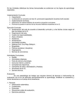 En las Unidades didácticas los temas transversales se evidencian en los logros de aprendizaje
esperados.


Implementación Curricular.
   • Capacitación.
   • La dirección en convenio con las I.E. promoverá capacitación durante el año escolar.
   • Implementación de ferias.
   •   Elaboración de material didáctico de acuerdo a proyectos curriculares.
   •   Promover la puesta en servicio de los recursos didácticos existentes en la I.E.

Ejecución Curricular.
   • Ambientación del aula de acuerdo al desarrollo curricular y a las fechas cívicas según el
      plan de trabajo de la I.E.
   • Organización del aula.
   • Cuadro de responsabilidades.
   • Aseo y limpieza.
   • Asistencia.
   • Ambientación.
   • Actividades sociales.
   • Defensa Civil, Cruz Roja, Botiquín.
   • Brigadistas
   • Policías escolares ( disciplina).
   • Organigrama.
   • Normas de convivencia.

Actividades Curriculares.
   • Desfile.
   • Actividades religiosas.
   • Feria de ciencia y tecnología.
   • Concurso interno y externo.
   • Competencias deportivas.
   • Campañas de salud, reforestación y limpieza.
   • Aniversario de la I.E.
   • Semana técnica.

Evaluación.
         Es una metodología de trabajo que requiere dominio de técnicas e instrumentos de
evaluación con el fin de estimular permanentemente su aprendizaje, fortalecer su autoestima y
tomar decisiones en el campo de la enseñanza.

1. Técnicas
    • Observación sistemática.
    • Cuestionario.
    • Entrevista..
    • Situaciones orales de evaluación.
    • Ejercicios prácticos.
 