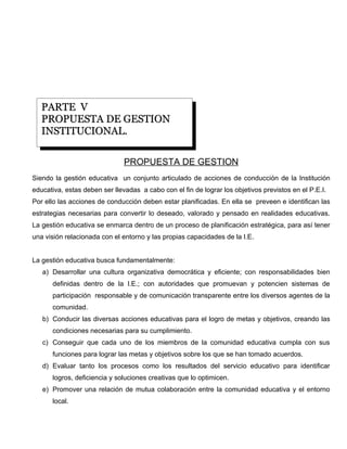 PARTE V
   PROPUESTA DE GESTION
   INSTITUCIONAL.

                               PROPUESTA DE GESTION
Siendo la gestión educativa un conjunto articulado de acciones de conducción de la Institución
educativa, estas deben ser llevadas a cabo con el fin de lograr los objetivos previstos en el P.E.I.
Por ello las acciones de conducción deben estar planificadas. En ella se preveen e identifican las
estrategias necesarias para convertir lo deseado, valorado y pensado en realidades educativas.
La gestión educativa se enmarca dentro de un proceso de planificación estratégica, para así tener
una visión relacionada con el entorno y las propias capacidades de la I.E.


La gestión educativa busca fundamentalmente:
   a) Desarrollar una cultura organizativa democrática y eficiente; con responsabilidades bien
      definidas dentro de la I.E.; con autoridades que promuevan y potencien sistemas de
      participación responsable y de comunicación transparente entre los diversos agentes de la
      comunidad.
   b) Conducir las diversas acciones educativas para el logro de metas y objetivos, creando las
      condiciones necesarias para su cumplimiento.
   c) Conseguir que cada uno de los miembros de la comunidad educativa cumpla con sus
      funciones para lograr las metas y objetivos sobre los que se han tomado acuerdos.
   d) Evaluar tanto los procesos como los resultados del servicio educativo para identificar
      logros, deficiencia y soluciones creativas que lo optimicen.
   e) Promover una relación de mutua colaboración entre la comunidad educativa y el entorno
      local.
 