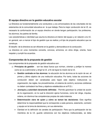 El equipo directivo en la gestión educativa escolar
La Directora es fundamentalmente una conductora y una armonizadora de las voluntades de los
estamentos de la comunidad educativa en la que trabaja. Para la mejor conducción de la I.E. es
necesario la conformación de un equipo directivo en donde tengan participación, los profesores,
los alumnos, los padres de familia.
Las características e identidad que asuma la directora al interior del equipo y en relación a la I.E.
en general, van a marcar el tipo de gestión que se realice y el tipo de proyecto educativo que se
construya.
El desafío de la directora es ser eficiente en la gestión y democrática en la conducción.
La directora en unos momentos concerta, convoca, armoniza; en otros dirige, orienta, hace
respetar y cumplir los acuerdos.


Componentes de la propuesta de gestión
Los componentes de la propuesta de gestión educativa son:
   a) Principios de gestión : son las ideas fuerza que norman, orientan y prefijan la manera
      como se va a administrar y dirigir la I.E. a fin de lograr la misión de la I.E.
      •   Gestión centrada en los alumnos: la educación de los alumnos es la razón de ser, el
          primer y último objetivo de una institución educativa. Por tanto, todas las acciones de
          conducción deben ser canalizadas para lograr este objetivo institucional. La
          organización, las reglas, los procedimientos, el sistema de control y acciones cotidianas
          no deben contradecir los fines y objetivos establecidos en el P.E.I.
      •   Jerarquía y autoridad claramente definidas : Permite garantizar la unidad de acción
          de la organización, en la cual la dirección ejerce funciones, como tal: dirige, impulsa,
          ordena, sin disminuir las competencias propias de cada instancia.
      •   Determinación clara de quien y cómo se toman las decisiones: Esto significa
          determinar la responsabilidad que le corresponde a cada persona, estamento, comisión
          y equipo en la toma de decisiones y en sus elementos.
      •   Claridad en la definición de canales de participación: Para que la participación de los
          miembros de la I.E. guarde coherencia con los objetivos institucionales, se debe
 
