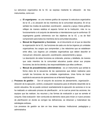 La estructura organizativa de la I.E. se expresa mediante la utilización             de tres
  instrumentos, como son:


           El organigrama : es una manera grafica de expresar la estructura organizativa
            de la I.E. y la ubicación de los miembros de la comunidad educativa. En él se
            señalan los niveles de autoridad, coordinación , asesoría y apoyo. Estos gráficos
            reflejan de manera estática el aspecto formal de la Institución, más no su
            funcionamiento o el conjunto de elementos e interrelaciones que la conforman. El
            organigrama guarda coherencia con los objetivos de la I.E. y es de fácil
            comprensión para todos los miembros de la comunidad educativa.
           Manual de Organización y funciones: es el documento en el que se describe
            la organización de la I.E.; las funciones de cada uno de los órganos y/o unidades
            organizativas; los cargos que comprenden; y las relaciones que se establecen
            entre ellos. Los órganos y/o unidades organizativas que deben describir el
            manual son: dirección, ejecución, coordinación, asesoramiento y apoyo.
            La descripción de estas funciones es ordenada, precisa y detallada, de manera
            que cada miembro de la comunidad educativa pueda ubicar sus propias
            funciones, las de los demás y las responsabilidades que ellas conllevan.
           Manual de procedimientos administrativos : es un instrumento que señala la
            forma clara de la secuencia de las operaciones que deben realizarse para
            cumplir las funciones de las unidades organizativas. Unas forma de hacer
            explícita la secuencia de operaciones es el llamado flujograma.
c) Procesos de gestión :      Son el conjunto de acciones de planeamiento, organización ,
  dirección de la ejecución, control y evaluación necesarios para el eficiente desarrollo de la
  acción educativa. No se puede conducir acertadamente la ejecución de acciones si no se
  ha realizado un adecuado proceso de planificación , en la cual se prevé las acciones, los
  equipos que las realizan, los recursos y las formas de evaluación a que se somete el
  conjunto. Esta evaluación bien conducida es elemento clave para iniciar un nuevo proceso
  de planificación en donde se corrigen las deficiencias, se refuerzan y materializan las
  estrategias exitosas.
  Los procesos de gestión se dan en tres áreas básicas: Institucional, pedagógica y
  administrativa
 