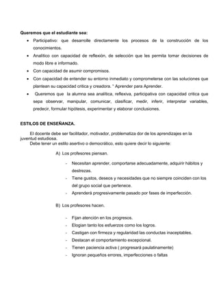 Queremos que el estudiante sea:
   •   Participativo: que desarrolle directamente los procesos de la construcción de los
       conocimientos.
   •   Analítico con capacidad de reflexión, de selección que les permita tomar decisiones de
       modo libre e informado.
   •   Con capacidad de asumir compromisos.
   •   Con capacidad de entender su entorno inmediato y comprometerse con las soluciones que
       plantean su capacidad critica y creadora. “ Aprender para Aprender.
   •   Queremos que la alumna sea analítica, reflexiva, participativa con capacidad critica que
       sepa observar, manipular, comunicar, clasificar, medir, inferir, interpretar variables,
       predecir, formular hipótesis, experimentar y elaborar conclusiones.


ESTILOS DE ENSEÑANZA.

     El docente debe ser facilitador, motivador, problematiza dor de los aprendizajes en la
juventud estudiosa.
     Debe tener un estilo asertivo o democrático, esto quiere decir lo siguiente:

                  A) Los profesores piensan.

                        -   Necesitan aprender, comportarse adecuadamente, adquirir hábitos y
                            destrezas.
                        -   Tiene gustos, deseos y necesidades que no siempre coinciden con los
                            del grupo social que pertenece.
                        -   Aprenderá progresivamente pasado por fases de imperfección.

                  B) Los profesores hacen.

                        -   Fijan atención en los progresos.
                        -   Elogian tanto los esfuerzos como los logros.
                        -   Castigan con firmeza y regularidad las conductas inaceptables.
                        -   Destacan el comportamiento excepcional.
                        -   Tienen paciencia activa ( progresará paulatinamente)
                        -   Ignoran pequeños errores, imperfecciones o faltas
 