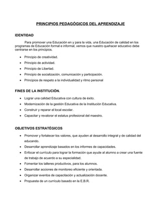 PRINCIPIOS PEDAGÓGICOS DEL APRENDIZAJE

IDENTIDAD

       Para promover una Educación en y para la vida, una Educación de calidad en los
programas de Educación formal e informal, vemos que nuestro quehacer educativo debe
centrarse en los principios.

   •   Principio de creatividad.
   •   Principio de actividad.
   •   Principio de Libertad.
   •   Principio de socialización, comunicación y participación.
   •   Principios de respeto a la individualidad y ritmo personal


FINES DE LA INSTITUCIÓN.

   •   Lograr una calidad Educativa con cultura de éxito.
   •   Modernización de la gestión Educativa de la Institución Educativa.
   •   Construir y reparar el local escolar.
   •   Capacitar y revalorar el estatus profesional del maestro.



OBJETIVOS ESTRATÉGICOS

   •   Promover y fortalecer los valores, que ayuden al desarrollo integral y de calidad del
       educando.
   •   Desarrollar aprendizaje basados en los informes de capacidades.
   •   Enfocar el currículo para lograr la formación que ayude al alumno a crear una fuente
       de trabajo de acuerdo a su especialidad.
   •   Fomentar los talleres productivos, para los alumnos.
   •   Desarrollar acciones de monitoreo eficiente y orientada.
   •   Organizar eventos de capacitación y actualización docente.
   •   Propuesta de un currículo basado en la E.B.R.
 