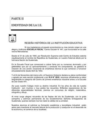 PARTE II

                  IDENTIDAD DE LA I.E.


                  D E            G U
             CA                      A
        LI




                                         TE
     UB




                                          M A
RE P




                  LIBERTAD
                                              LA




                        15 DE
                   SETIEMBRE
                       DE 1821




                                                   RESEÑA HISTÓRICA DE LA INSTITUCIÓN EDUCATIVA
                                   Si nos trasladamos al pasado encontramos su mas remoto origen en una
                  alegre y bulliciosa ESCUELA FISCAL “Centro Escolar N° 441, que funcionaba en la calle
                  vecina Mercedarias.

                  Desde el 31 de Julio de 1940, por Resolución Suprema este Centro de Estudios ostenta
                  orgullosamente el nombre de República de Guatemala, en nuestro fraternal afecto por la
                  hermana Nación de Guatemala.

                  En la Escuela Fiscal que comenzará a cobrar fama por su numeroso alumnado y por
                  gallardetes que por su aprovechamiento y conducta iría conquistando, se gestaría la
                  creación de una acción vocacional de enseñanza técnica la que comenzó a funcionar
                  entusiastamente desde Abril de 1942.

                  Y el 24 de Noviembre del mismo año, el Supremo Gobierno declara su plena conformidad
                  y agrado por esta sección profesional y por R.S N° 2832, reconoce oficialmente su labor
                  asignándole la categoría del Centro de primera enseñanza industrial anexo a la Escuela
                  de 2do Grado 441.

                  Así pues nuestro Colegio inició su destino industrial. En los años de vida de nuestra
                  Institución son muchos y muy gratos los recuerdos. Brillantes exposiciones de las
                  diferentes especialidades técnicas, premios en concursos de religión, matemática,
                  ortografía y dibujo.

                  Al mirar surge alegres recuerdos de las fiestas del día de Guatemala, con la grata
                  compañía y estímulo permanente de los Excelentísimos Señores Embajadores de
                  Guatemala, quienes siempre nos han dado la calidez de su amistad.

                  Nuestros alumnos al culminar su formación académica y tecnológica Industrial están
                  aptos para insertarse al mercado laboral de la producción y coadyuvar en el desarrollo de
                  la economía y el comercio de su localidad.
 