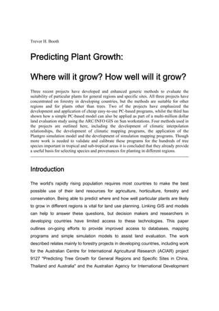 Trevor H. Booth
Predicting Plant Growth:
Where will it grow? How well will it grow?
Three recent projects have developed and enhanced generic methods to evaluate the
suitability of particular plants for general regions and specific sites. All three projects have
concentrated on forestry in developing countries, but the methods are suitable for other
regions and for plants other than trees. Two of the projects have emphasized the
development and application of cheap easy-to-use PC-based programs, whilst the third has
shown how a simple PC-based model can also be applied as part of a multi-million dollar
land evaluation study using the ARC/INFO GIS on Sun workstations. Four methods used in
the projects are outlined here, including the development of climatic interpolation
relationships, the development of climatic mapping programs, the application of the
Plantgro simulation model and the development of simulation mapping programs. Though
more work is needed to validate and calibrate these programs for the hundreds of tree
species important in tropical and sub-tropical areas it is concluded that they already provide
a useful basis for selecting species and provenances for planting in different regions.
Introduction
The world's rapidly rising population requires most countries to make the best
possible use of their land resources for agriculture, horticulture, forestry and
conservation. Being able to predict where and how well particular plants are likely
to grow in different regions is vital for land use planning. Linking GIS and models
can help to answer these questions, but decision makers and researchers in
developing countries have limited access to these technologies. This paper
outlines on-going efforts to provide improved access to databases, mapping
programs and simple simulation models to assist land evaluation. The work
described relates mainly to forestry projects in developing countries, including work
for the Australian Centre for International Agricultural Research (ACIAR) project
9127 "Predicting Tree Growth for General Regions and Specific Sites in China,
Thailand and Australia" and the Australian Agency for International Development
 