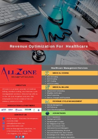 Healthcare Management Services 
Revenue Optimization For  Healthcare
ABOUT US
Allzone is a premier provider of medical
billing, medical coding, and revenue cycle
management services. Allzone has offices
in the US (Los Angeles) and over 500
employees in its two state­of­the art
delivery centers in India.
ASSOCIATIONS & PARTNERS
MEDICAL CODING
ICD­10 Coding
ICD­9 Coding
CPT Coding
HCPCS Coding
MEDICAL BILLING
Appointment Scheduling
Eligibility Verification
Data Processing
Demos, Charges and Payments
REVENUE CYCLE MANAGEMENT
Denials Management
A/R Follow­up
Cash Flow Management
ADVANTAGES
CONTACT US
Allzone Management Solutions, Inc
3700 Wilshire Blvd, Suite 979,
Los Angeles, CA ­ 90010
213­291­2592
philip@allzonems.net
www.allzonems.com
Philip Moses ­ Business Development
24 X 7 Operations
Savings up to 40%
Certified AAPC Coders
No Obligation Free Trial
Quick Turn Around Time
Dedicated Account Managers
Customized Reporting Structure
Secured 256 Bit SSL Data Transfer
Knowledge of 25+ Billing Software’s
Knowledge of 60+ Medical Specialties
 