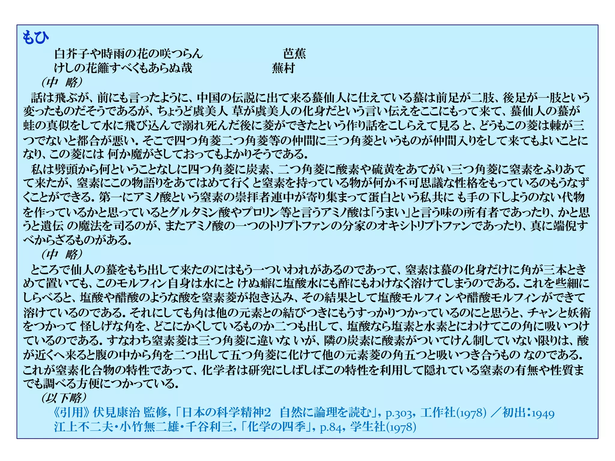 もひ
白芥子や時雨の花の咲つらん 芭蕉
けしの花籬すべくもあらぬ哉 蕪村
（中 略）
話は飛ぶが、前にも言ったように、中国の伝説に出て来る蟇仙人に仕えている蟇は前足が二肢、後足が一肢という
変ったものだそうであるが、ちょうど虞美人 草が虞美人の化身だという言い伝えをここにもって来て、蟇仙人の蟇が
蛙の真似をして水に飛び込んで溺れ死んだ後に菱ができたという作り話をこしらえて見る と、どうもこの菱は棘が三
つでないと都合が悪い．そこで四つ角菱二つ角菱等の仲間に三つ角菱というものが仲間入りをして来てもよいことに
なり、この菱には 何か魔がさしておってもよかりそうである．
私は劈頭から何ということなしに四つ角菱に炭素、二つ角菱に酸素や硫黄をあてがい三つ角菱に窒素をふりあて
て来たが、窒素にこの物語りをあてはめて行く と窒素を持っている物が何か不可思議な性格をもっているのもうなず
くことができる．第一にアミノ酸という窒素の崇拝者連中が寄り集まって蛋白という私共に も手の下しようのない代物
を作っているかと思っているとグルタミン酸やプロリン等と言うアミノ酸は「うまい」と言う味の所有者であったり、かと思
うと遺伝 の魔法を司るのが、またアミノ酸の一つのトリプトファンの分家のオキシトリプトファンであったり、真に端倪す
べからざるものがある．
（中 略）
ところで仙人の蟇をもち出して来たのにはもう一ついわれがあるのであって、窒素は蟇の化身だけに角が三本とき
めて置いても、このモルフィン自身は水にと けぬ癖に塩酸水にも酢にもわけなく溶けてしまうのである．これを些細に
しらべると、塩酸や醋酸のような酸を窒素菱が抱き込み、その結果として塩酸モルフィ ンや醋酸モルフィンができて
溶けているのである．それにしても角は他の元素との結びつきにもうすっかりつかっているのにと思うと、チャンと妖術
をつかって 怪しげな角を、どこにかくしているものか二つも出して、塩酸なら塩素と水素とにわけてこの角に吸いつけ
ているのである．すなわち窒素菱は三つ角菱に違いな いが、隣の炭素に酸素がついてけん制していない限りは、酸
が近くへ来ると腹の中から角を二つ出して五つ角菱に化けて他の元素菱の角五つと吸いつき合うもの なのである．
これが窒素化合物の特性であって、化学者は研究にしばしばこの特性を利用して隠れている窒素の有無や性質ま
でも調べる方便につかっている．
（以下略）
《引用》 伏見康治 監修，「日本の科学精神２ 自然に論理を読む」，p.303，工作社(1978) ／初出：1949
江上不二夫・小竹無二雄・千谷利三，「化学の四季」，p.84，学生社(1978)
 