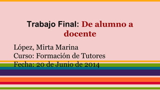 Trabajo Final: De alumno a
docente
López, Mirta Marina
Curso: Formación de Tutores
Fecha: 20 de Junio de 2014
 