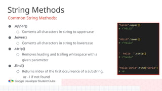 String Methods
Common String Methods:
● .upper()
○ Converts all characters in string to uppercase
● .lower()
○ Converts all characters in string to lowercase
● .strip()
○ Removes leading and trailing whitespace with a
given parameter
● .find()
○ Returns index of the first occurrence of a substring,
or -1 if not found
 