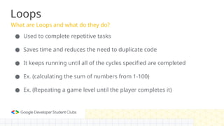 What are Loops and what do they do?
Loops
● Used to complete repetitive tasks
● Saves time and reduces the need to duplicate code
● It keeps running until all of the cycles specified are completed
● Ex. (calculating the sum of numbers from 1-100)
● Ex. (Repeating a game level until the player completes it)
 