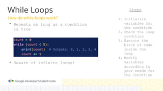 How do while loops work?
While Loops
• Repeats as long as a condition
is true
• Beware of infinite loops!
Steps
1. Initialize
variables for
the condition
2. Check the loop
condition
3. Execute the
block of code
inside the
loop
4. Modify
variables
according to
your needs for
the condition
 