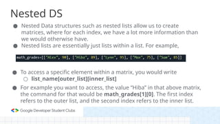 Nested DS
● Nested Data structures such as nested lists allow us to create
matrices, where for each index, we have a lot more information than
we would otherwise have.
● Nested lists are essentially just lists within a list. For example,
● To access a specific element within a matrix, you would write
○ list_name[outer_list][inner_list]
● For example you want to access, the value “Hiba” in that above matrix,
the command for that would be math_grades[1][0]. The first index
refers to the outer list, and the second index refers to the inner list.
 
