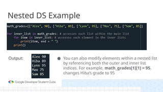 Nested DS Example
Output: ● You can also modify elements within a nested list
by referencing both the outer and inner list
indices. For example, math_grades[1][1] = 95,
changes Hiba’s grade to 95
 