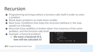 Recursion
● Programming technique where a function calls itself in order to solve
a problem
● Break down problems to make them smaller
● Base Case: Conditions that stops the recursion (without it, the case
would run infinitely)
● Recursive Case: problem is broken down into instances of the same
problem, and the function calls itself
● Example: a factorial problem:
○ We want a factorial of 5,
how will we calculate it?
 