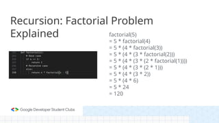 Recursion: Factorial Problem
Explained factorial(5)
= 5 * factorial(4)
= 5 * (4 * factorial(3))
= 5 * (4 * (3 * factorial(2)))
= 5 * (4 * (3 * (2 * factorial(1))))
= 5 * (4 * (3 * (2 * 1)))
= 5 * (4 * (3 * 2))
= 5 * (4 * 6)
= 5 * 24
= 120
 