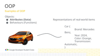 OOP
Examples of OOP
Objects:
● Attributes (Data)
● Behaviours (Functions)
Car {
Brand: Mercedes
Benz,
Year: 2024,
Color: Orange,
Transmission:
Automatic,
}
Representations of real-world items
 