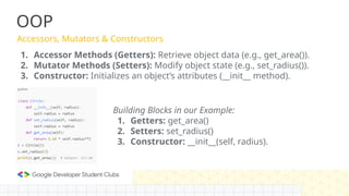 OOP
Accessors, Mutators & Constructors
1. Accessor Methods (Getters): Retrieve object data (e.g., get_area()).
2. Mutator Methods (Setters): Modify object state (e.g., set_radius()).
3. Constructor: Initializes an object’s attributes (__init__ method).
Building Blocks in our Example:
1. Getters: get_area()
2. Setters: set_radius()
3. Constructor: __init__(self, radius).
 