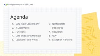 1. Data Type Conversions
2. If Statements
3. Functions
4. Lists and String Methods
5. Loops (For and While)
Agenda
6. Nested Data
Structures
7. Recursion
8. OOP
9. Exception Handling
 