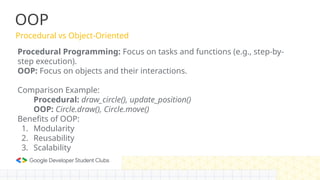 OOP
Procedural vs Object-Oriented
Procedural Programming: Focus on tasks and functions (e.g., step-by-
step execution).
OOP: Focus on objects and their interactions.
Comparison Example:
Procedural: draw_circle(), update_position()
OOP: Circle.draw(), Circle.move()
Benefits of OOP:
1. Modularity
2. Reusability
3. Scalability
 