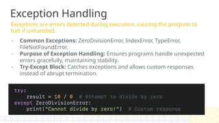 Exception Handling
Exceptions are errors detected during execution, causing the program to
halt if unhandled.
- Common Exceptions: ZeroDivisionError, IndexError, TypeError,
FileNotFoundError.
- Purpose of Exception Handling: Ensures programs handle unexpected
errors gracefully, maintaining stability.
- Try-Except Block: Catches exceptions and allows custom responses
instead of abrupt termination.
 