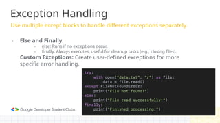Exception Handling
Use multiple except blocks to handle different exceptions separately.
- Else and Finally:
- else: Runs if no exceptions occur.
- finally: Always executes, useful for cleanup tasks (e.g., closing files).
Custom Exceptions: Create user-defined exceptions for more
specific error handling.
 