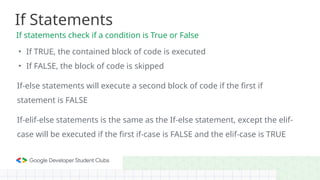 • If TRUE, the contained block of code is executed
• If FALSE, the block of code is skipped
If-else statements will execute a second block of code if the first if
statement is FALSE
If-elif-else statements is the same as the If-else statement, except the elif-
case will be executed if the first if-case is FALSE and the elif-case is TRUE
If Statements
If statements check if a condition is True or False
 