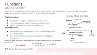 Functions
What is a Function?
A function is a block of reusable code that performs a specific task. It allows you to organize your code, avoid
repetition, and make programs easier to understand and maintain.
Why Use Functions?
❖ Breaks down complex problems into smaller ones.
❖ Promotes reusability: Write once, use multiple times.
❖ Makes code easier to debug and understand.
Types of Functions:
❖ Built-in Functions: Predefined functions provided by Python
(e.g., print(), len()).
❖ User-Defined Functions: Custom functions created by the
programmer
Syntax of a Function:
Question: What happens if you call a function without providing the required
arguments?
TYPE ERROR
 