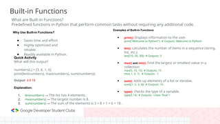 Built-in Functions
What are Built-in Functions?
Predefined functions in Python that perform common tasks without requiring any additional code.
Why Use Built-in Functions?
● Saves time and effort.
● Highly optimized and
reliable.
● Readily available in Python.
Examples of Built-in Functions
● print(): Displays information to the user.
print("Welcome to Python!") # Outputs: Welcome to Python!
● len(): calculates the number of items in a sequence (string,
list, etc.).
len([10, 20, 30]) # Outputs: 3
● max() and min(): Find the largest or smallest value in a
collection.
max(5, 10, 15) # Outputs: 15
min(-1, 0, 1) # Outputs: -1
● sum(): Adds up elements of a list or iterable.
sum([1, 2, 3, 4]) # Outputs: 10
● type(): checks the type of a variable.
type(3.14) # Outputs: <class 'float'>
Quick Activity
What will this output?
numbers(L) = [3, 8, 1, 6]
print(len(numbers), max(numbers), sum(numbers))
Output: 4 8 18
Explanation:
1. len(numbers) → The list has 4 elements.
2. max(numbers) → The largest number is 8.
3. sum(numbers) → The sum of the elements is 3 + 8 + 1 + 6 = 18.
 