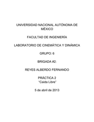 UNIVERSIDAD NACIONAL AUTÓNOMA DE
MÉXICO
FACULTAD DE INGENIERÍA
LABORATORIO DE CINEMÁTICA Y DINÁMICA
GRUPO: 6
BRIGADA #2:
REYES ALBERDO FERNANDO
PRÁCTICA 2
“Caida Libre”
5 de abril de 2013
 