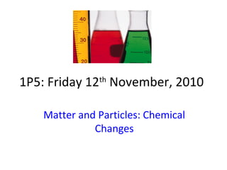 1P5: Friday 12th
November, 2010
Matter and Particles: Chemical
Changes
 