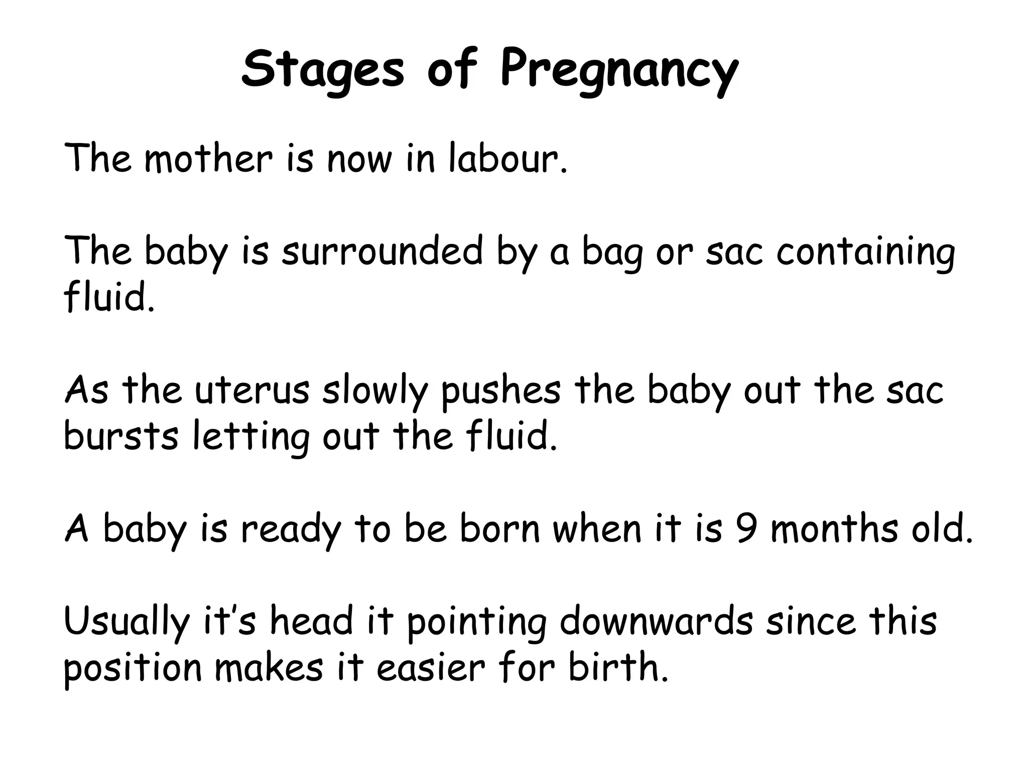 Stages of Pregnancy The mother is now in labour. The baby is surrounded by a bag or sac containing fluid. As the uterus slowly pushes the baby out the sac bursts letting out the fluid. A baby is ready to be born when it is 9 months old. Usually it ’ s head it pointing downwards since this position makes it easier for birth.