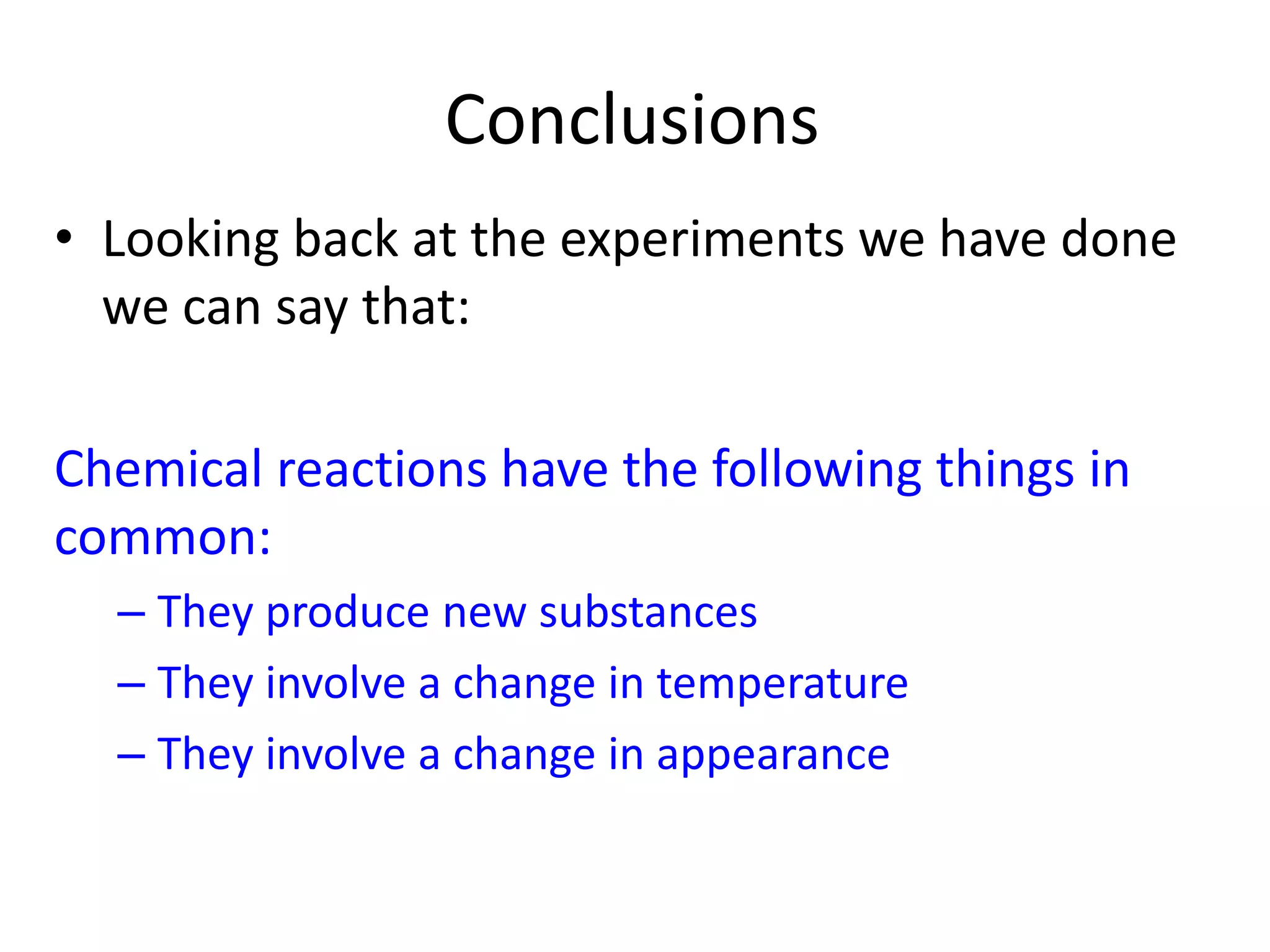 Conclusions
• Looking back at the experiments we have done
we can say that:
Chemical reactions have the following things in
common:
– They produce new substances
– They involve a change in temperature
– They involve a change in appearance
 