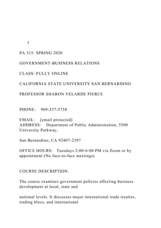 1
PA 315: SPRING 2020
GOVERNMENT-BUSINESS RELATIONS
CLASS: FULLY ONLINE
CALIFORNIA STATE UNIVERSITY SAN BERNARDINO
PROFESSOR SHARON VELARDE PIERCE
PHONE: 909-537-5758
EMAIL: [email protected]
ADDRESS: Department of Public Administration, 5500
University Parkway,
San Bernardino, CA 92407-2397
OFFICE HOURS: Tuesdays 2:00-6:00 PM via Zoom or by
appointment (No face-to-face meetings)
COURSE DESCRIPTION:
The course examines government policies affecting business
development at local, state and
national levels. It discusses major international trade treaties,
trading blocs, and international
 