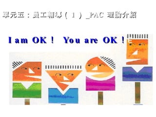 單元五：員工輔導（ 1 ） _PAC  理論介紹 I am OK ！  You are OK ！   