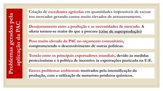 Desajustamento entre a produção e as necessidades de mercado. A
oferta tornou-se maior do que a procura (crise de superprodução)
Peso muito elevado da PAC no orçamento comunitário,
comprometendo o desenvolvimento de outras políticas.
Tensão entre os principais exportadores mundiais, devido às medidas
protecionistas e à política de incentivo às exportações praticada na U.E.
Criação de excedentes agrícolas em quantidades impossíveis de escoar
nos mercados gerando custos muito elevados de armazenamento.
Problemas
gerados
pela
aplicação
da
PAC
Graves problemas ambientais motivados pela intensificação da
produção, com a utilização de numeroso produtos químicos.
 