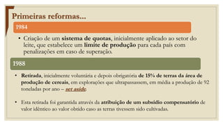 Primeiras reformas...
1984
• Criação de um sistema de quotas, inicialmente aplicado ao setor do
leite, que estabelece um limite de produção para cada país com
penalizações em caso de superação.
1988
• Retirada, inicialmente voluntária e depois obrigatória de 15% de terras da área de
produção de cereais, em explorações que ultrapassassem, em média a produção de 92
toneladas por ano – set aside.
• Esta retirada foi garantida através da atribuição de um subsídio compensatório de
valor idêntico ao valor obtido caso as terras tivessem sido cultivadas.
 