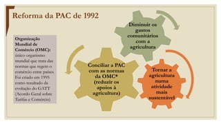 Tornar a
agricultura
numa
atividade
mais
sustentável
Conciliar a PAC
com as normas
da OMC*
(reduzir os
apoios à
agricultura)
Diminuir os
gastos
comunitários
com a
agricultura
Reforma da PAC de 1992
Organização
Mundial de
Comércio (OMC):
único organismo
mundial que trata das
normas que regem o
comércio entre países.
Foi criado em 1995
como resultado da
evolução do GATT
(Acordo Geral sobre
Tarifas e Comércio)
 