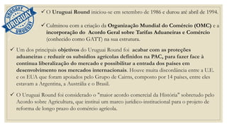 ✓ O Uruguai Round iniciou-se em setembro de 1986 e durou até abril de 1994.
✓ Culminou com a criação da Organização Mundial do Comércio (OMC) e a
incorporação do Acordo Geral sobre Tarifas Aduaneiras e Comércio
(conhecido como GATT) na sua estrutura.
✓ Um dos principais objetivos do Uruguai Round foi acabar com as proteções
aduaneiras e reduzir os subsídios agrícolas definidos na PAC, para fazer face à
contínua liberalização do mercado e possibilitar a entrada dos países em
desenvolvimento nos mercados internacionais. Houve muita discordância entre a U.E.
e os EUA que foram apoiados pelo Grupo de Cairns, composto por 14 países, entre eles
estavam a Argentina, a Austrália e o Brasil.
✓ O Uruguai Round foi considerado o "maior acordo comercial da História" sobretudo pelo
Acordo sobre Agricultura, que institui um marco jurídico-institucional para o projeto de
reforma de longo prazo do comércio agrícola.
 