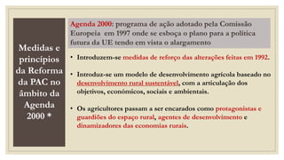 Medidas e
princípios
da Reforma
da PAC no
âmbito da
Agenda
2000 *
Agenda 2000: programa de ação adotado pela Comissão
Europeia em 1997 onde se esboça o plano para a política
futura da UE tendo em vista o alargamento
• Introduzem-se medidas de reforço das alterações feitas em 1992.
• Introduz-se um modelo de desenvolvimento agrícola baseado no
desenvolvimento rural sustentável, com a articulação dos
objetivos, económicos, sociais e ambientais.
• Os agricultores passam a ser encarados como protagonistas e
guardiões do espaço rural, agentes de desenvolvimento e
dinamizadores das economias rurais.
 