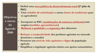 Objetivos
e metas
da
Agenda
2000
• Definir uma nova política de desenvolvimento rural (2º pilar da
PAC)
• Criar trabalho de substituição e outras fontes de rendimento para
os agricultores
• Incorporar na PAC considerações de natureza ambiental mais
amplas (medidas agroambientais)
• Melhorar a qualidade e a segurança dos alimentos
• Reforçar a competitividade dos produtos agrícolas no mercado
doméstico e mundial
• Promover um nível de vida equitativo e digno da população
agrícola
• Simplificar a legislação agrícola relativa aos apoios comunitários.
 