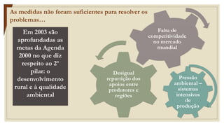 Pressão
ambiental –
sistemas
intensivos
de
produção
Desigual
repartição dos
apoios entre
produtores e
regiões
Falta de
competitividade
no mercado
mundial
As medidas não foram suficientes para resolver os
problemas…
Em 2003 são
aprofundadas as
metas da Agenda
2000 no que diz
respeito ao 2º
pilar: o
desenvolvimento
rural e à qualidade
ambiental
 