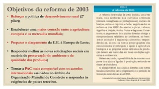 Objetivos da reforma de 2003
• Reforçar a política de desenvolvimento rural (2º
pilar);
• Estabelecer uma maior conexão entre a agricultura
europeia e os mercados mundiais;
• Preparar o alargamento da U.E. à Europa de Leste;
• Responder melhor às novas solicitações sociais em
matéria de preservação do ambiente e de
qualidade dos produtos;
• Tornar a PAC mais compatível com os acordos
internacionais assinados no âmbito da
Organização Mundial de Comércio e responder às
exigências de países terceiros.
 