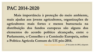 PAC 2014-2020
Mais importância à proteção do meio ambiente,
mais ajudas aos jovens agricultores, organizações de
agricultores mais fortes e menos burocracia na
distribuição dos fundos europeus são alguns dos
elementos do acordo político alcançado, entre o
Parlamento, o Conselho e a Comissão Europeia, sobre
a Política Agrícola Comum da UE pós-2014.
http://europarl.europa.eu/, 27 de junho de 2013, adaptado
 