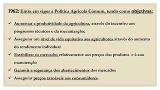 1962: Entra em vigor a Política Agrícola Comum, tendo como objetivos:
✓ Aumentar a produtividade da agricultura, através do incentivo aos
progressos técnicos e da mecanização;
✓ Assegurar um nível de vida equitativo aos agricultores através do aumento
do rendimento individual
✓ Estabilizar os mercados relativamente aos preços dos produtos e à sua
manutenção
✓ Garantir a segurança dos abastecimentos dos mercados
✓ Assegurar preços razoáveis aos consumidores.
 